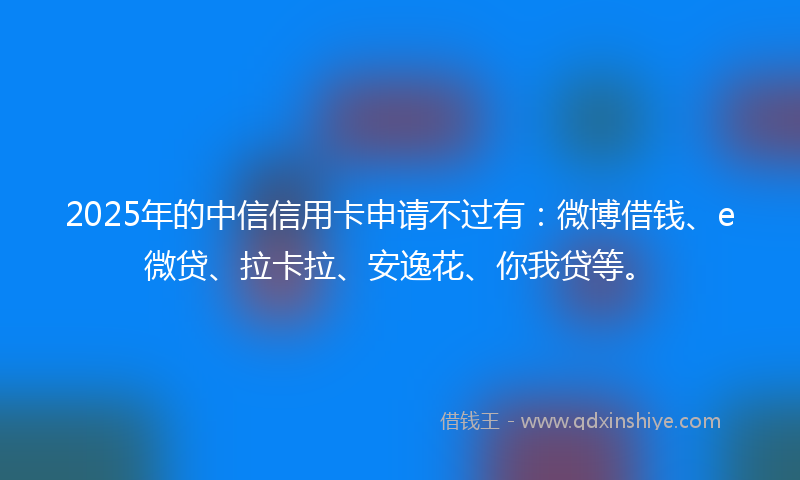 2025年的中信信用卡申请不过有：微博借钱、e微贷、拉卡拉、安逸花、你我贷等。
