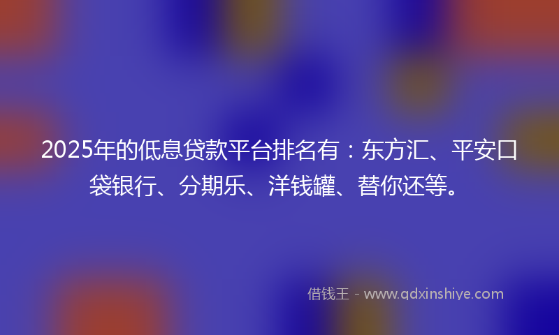 2025年的低息贷款平台排名有：东方汇、平安口袋银行、分期乐、洋钱罐、替你还等。