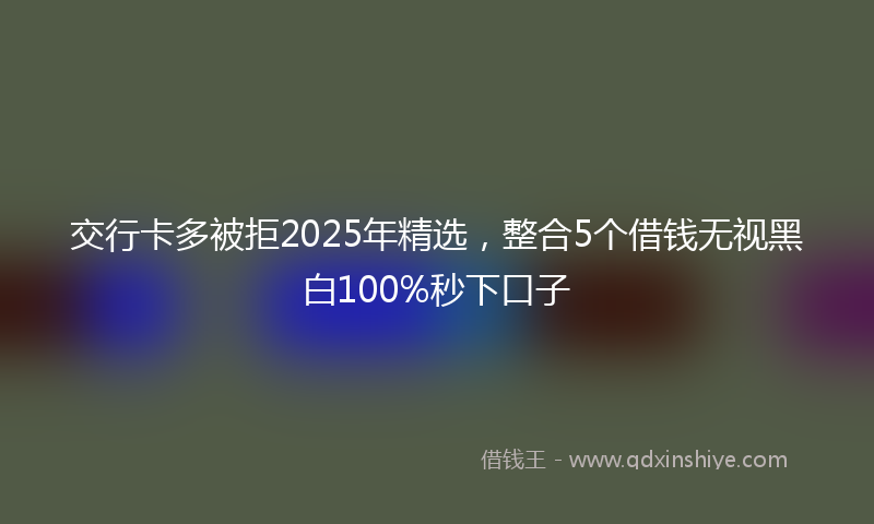 交行卡多被拒2025年精选，整合5个借钱无视黑白100%秒下口子