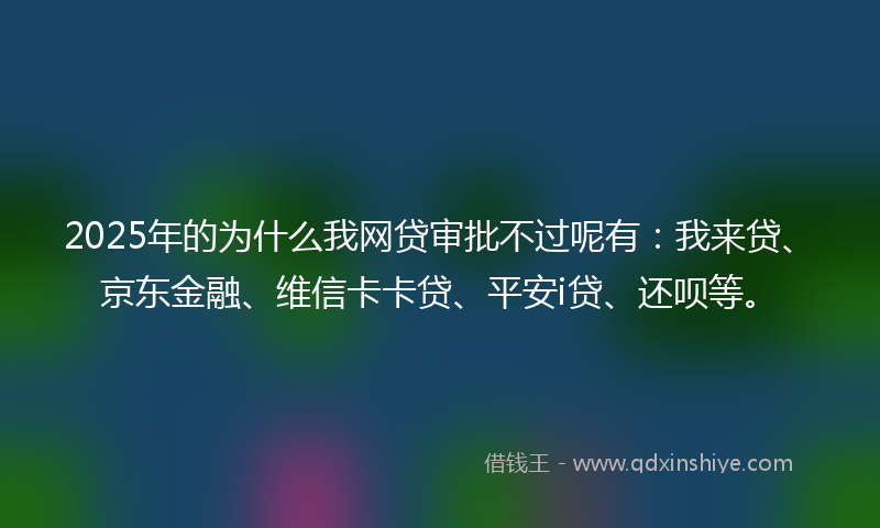 2025年的为什么我网贷审批不过呢有：我来贷、京东金融、维信卡卡贷、平安i贷、还呗等。