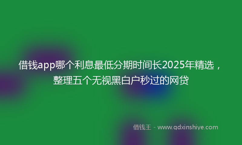 借钱app哪个利息最低分期时间长2025年精选，整理五个无视黑白户秒过的网贷