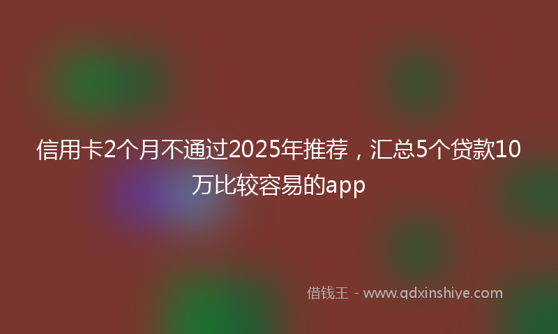 信用卡2个月不通过2025年推荐，汇总5个贷款10万比较容易的app