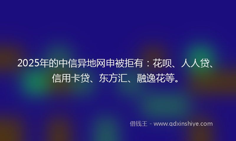 2025年的中信异地网申被拒有：花呗、人人贷、信用卡贷、东方汇、融逸花等。
