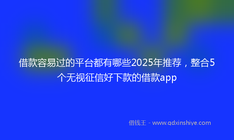 借款容易过的平台都有哪些2025年推荐，整合5个无视征信好下款的借款app