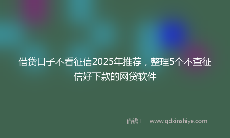 借贷口子不看征信2025年推荐，整理5个不查征信好下款的网贷软件