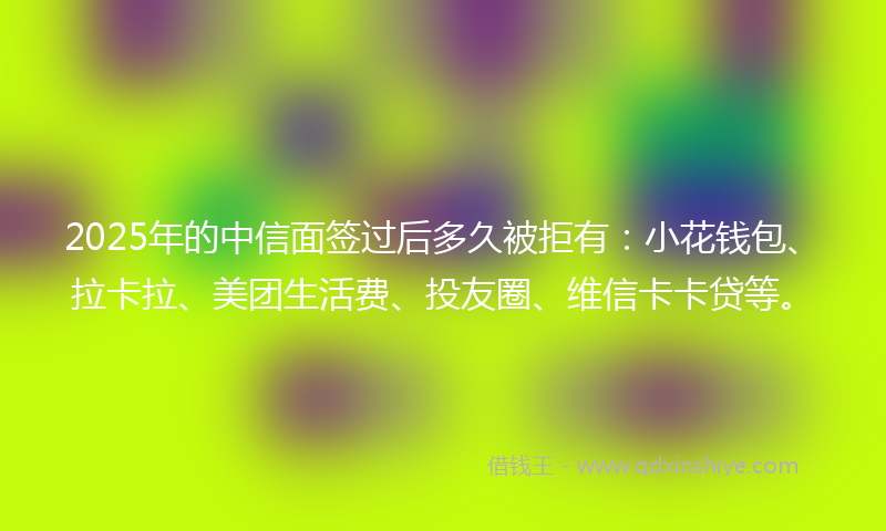 2025年的中信面签过后多久被拒有:小花钱包、拉卡拉、美团生活费、投友圈、维信卡卡贷等。