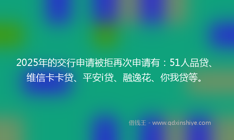 2025年的交行申请被拒再次申请有:51人品贷、维信卡卡贷、平安i贷、融逸花、你我贷等。