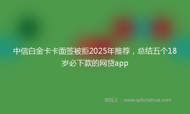 中信白金卡卡面签被拒2025年推荐，总结五个18岁必下款的网贷app
