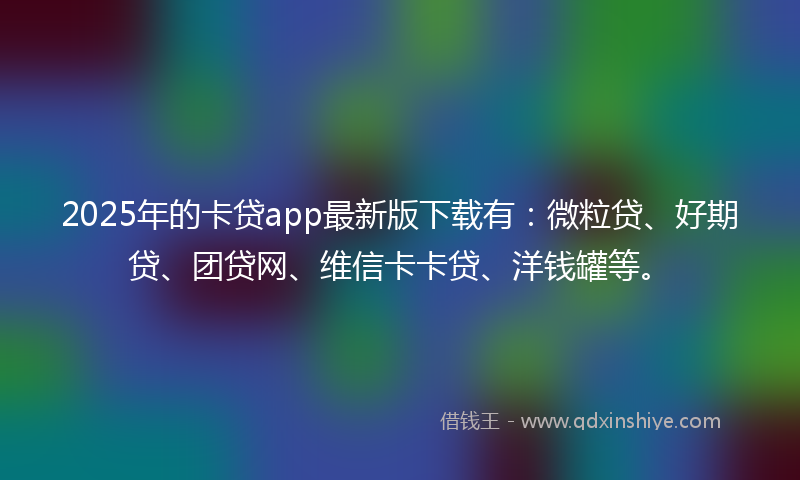 2025年的卡贷app最新版下载有：微粒贷、好期贷、团贷网、维信卡卡贷、洋钱罐等。