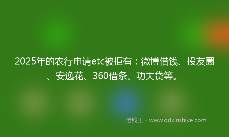 2025年的农行申请etc被拒有：微博借钱、投友圈、安逸花、360借条、功夫贷等。