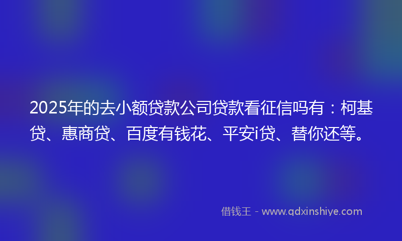2025年的去小额贷款公司贷款看征信吗有：柯基贷、惠商贷、百度有钱花、平安i贷、替你还等。