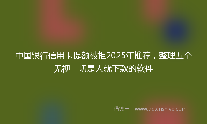 中国银行信用卡提额被拒2025年推荐，整理五个无视一切是人就下款的软件