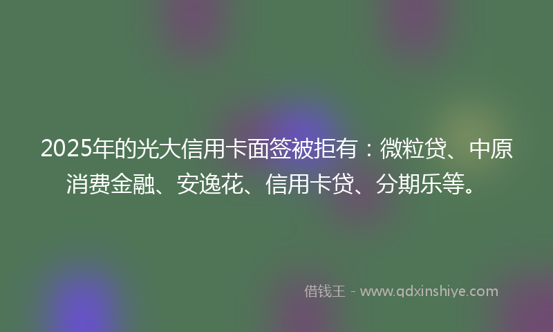 2025年的光大信用卡面签被拒有：微粒贷、中原消费金融、安逸花、信用卡贷、分期乐等。