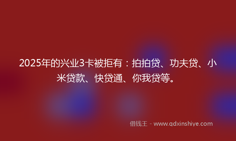 2025年的兴业3卡被拒有：拍拍贷、功夫贷、小米贷款、快贷通、你我贷等。