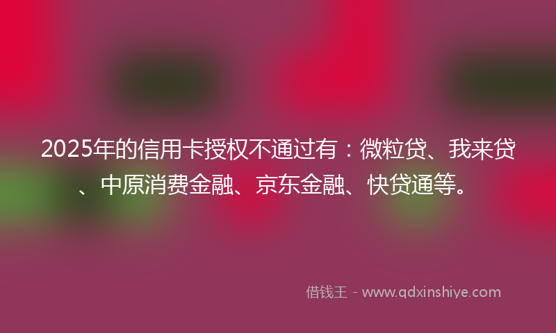 2025年的信用卡授权不通过有：微粒贷、我来贷、中原消费金融、京东金融、快贷通等。