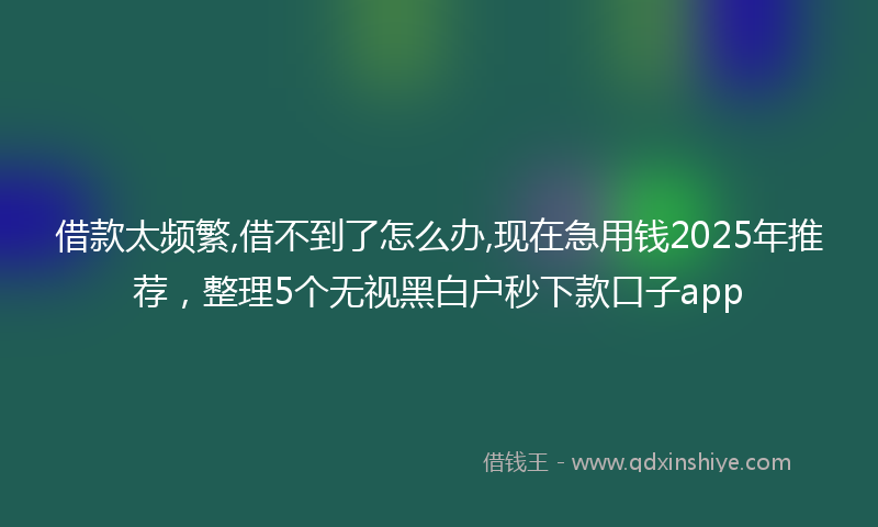 借款太频繁,借不到了怎么办,现在急用钱2025年推荐，整理5个无视黑白户秒下款口子app