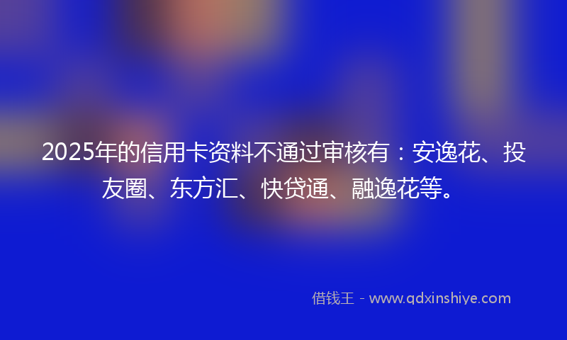 2025年的信用卡资料不通过审核有：安逸花、投友圈、东方汇、快贷通、融逸花等。