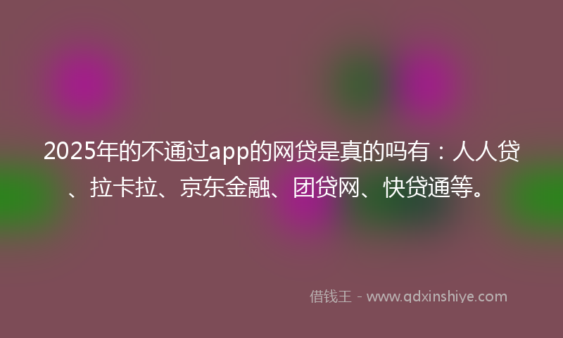 2025年的不通过app的网贷是真的吗有：人人贷、拉卡拉、京东金融、团贷网、快贷通等。