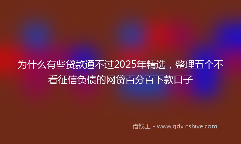 为什么有些贷款通不过2025年精选，整理五个不看征信负债的网贷百分百下款口子