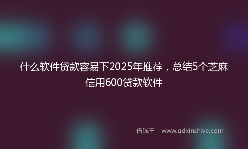 什么软件贷款容易下2025年推荐，总结5个芝麻信用600贷款软件