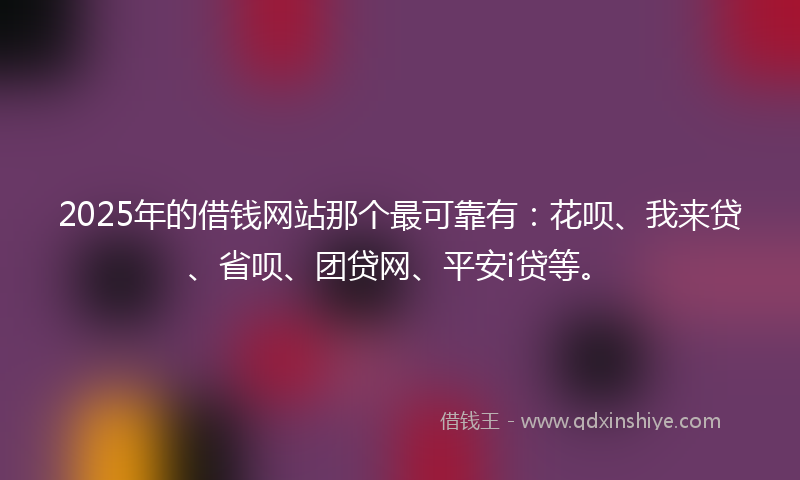 2025年的借钱网站那个最可靠有：花呗、我来贷、省呗、团贷网、平安i贷等。