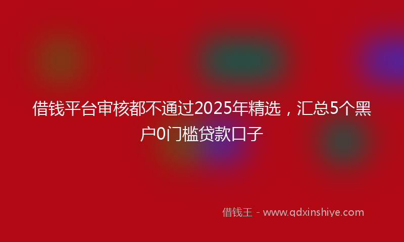 借钱平台审核都不通过2025年精选，汇总5个黑户0门槛贷款口子