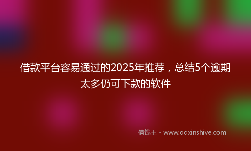 借款平台容易通过的2025年推荐，总结5个逾期太多仍可下款的软件