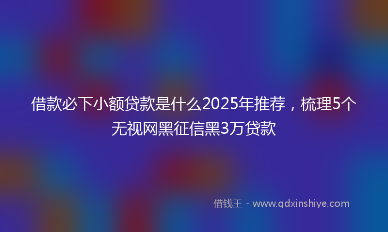 借款必下小额贷款是什么2025年推荐，梳理5个无视网黑征信黑3万贷款