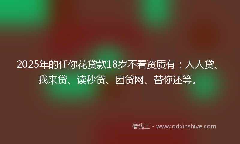 2025年的任你花贷款18岁不看资质有：人人贷、我来贷、读秒贷、团贷网、替你还等。