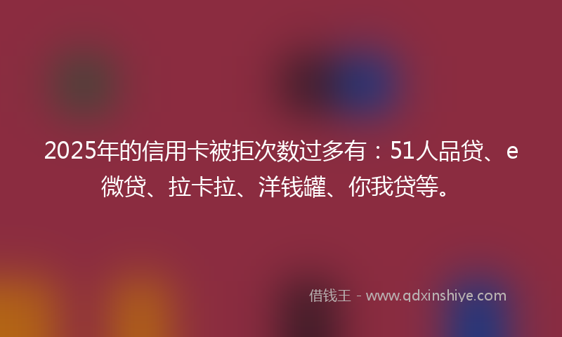 2025年的信用卡被拒次数过多有：51人品贷、e微贷、拉卡拉、洋钱罐、你我贷等。