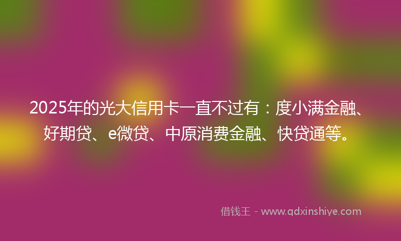 2025年的光大信用卡一直不过有：度小满金融、好期贷、e微贷、中原消费金融、快贷通等。
