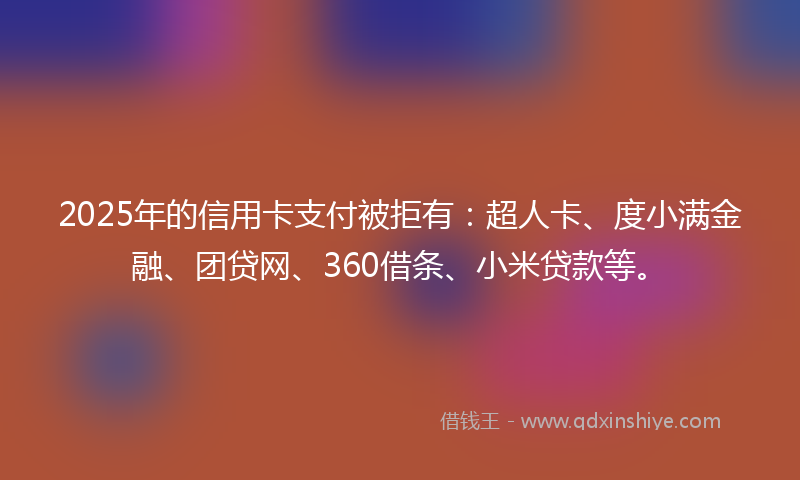 2025年的信用卡支付被拒有：超人卡、度小满金融、团贷网、360借条、小米贷款等。