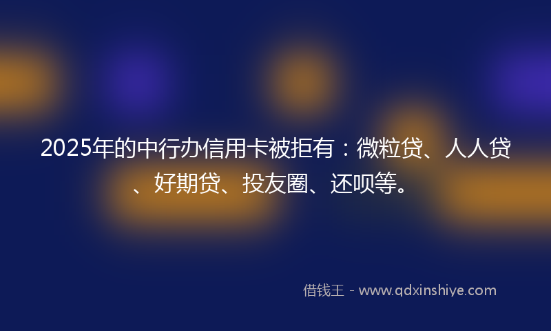 2025年的中行办信用卡被拒有：微粒贷、人人贷、好期贷、投友圈、还呗等。