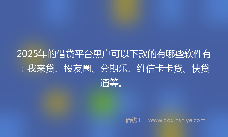 2025年的借贷平台黑户可以下款的有哪些软件有：我来贷、投友圈、分期乐、维信卡卡贷、快贷通等。