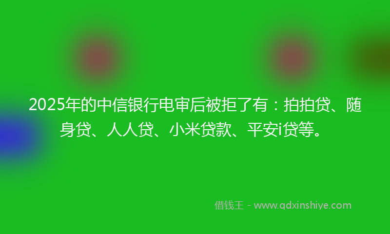 2025年的中信银行电审后被拒了有：拍拍贷、随身贷、人人贷、小米贷款、平安i贷等。