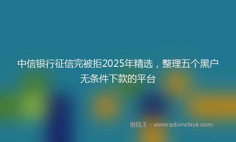 中信银行征信完被拒2025年精选，整理五个黑户无条件下款的平台