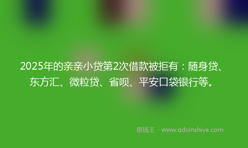 2025年的亲亲小贷第2次借款被拒有：随身贷、东方汇、微粒贷、省呗、平安口袋银行等。
