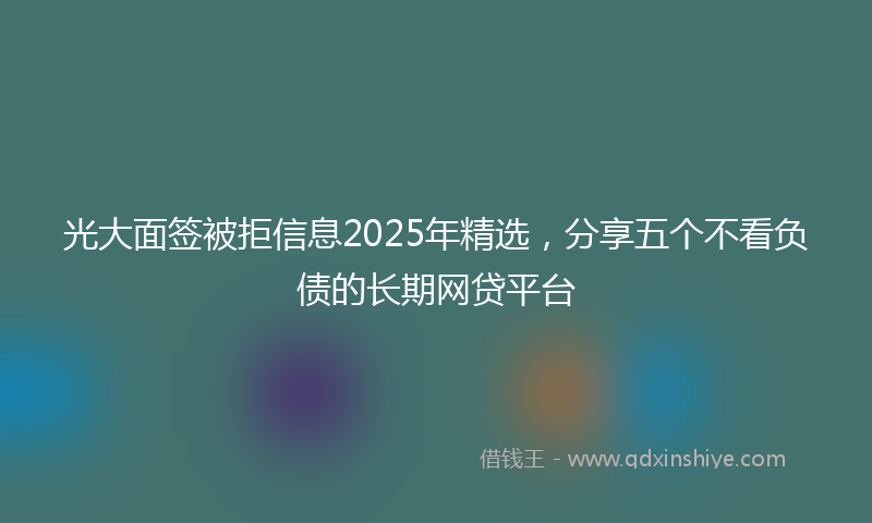 光大面签被拒信息2025年精选，分享五个不看负债的长期网贷平台