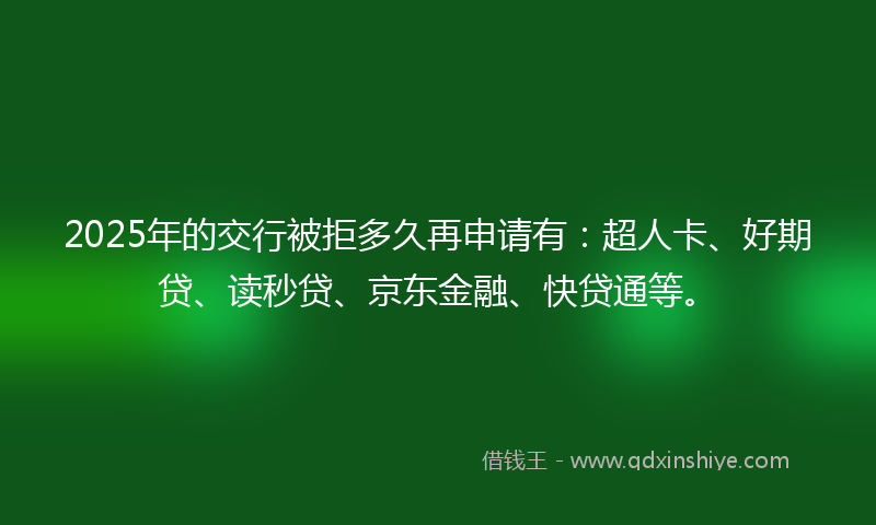 2025年的交行被拒多久再申请有：超人卡、好期贷、读秒贷、京东金融、快贷通等。