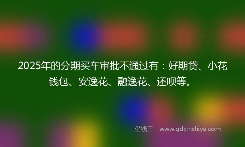 2025年的分期买车审批不通过有：好期贷、小花钱包、安逸花、融逸花、还呗等。