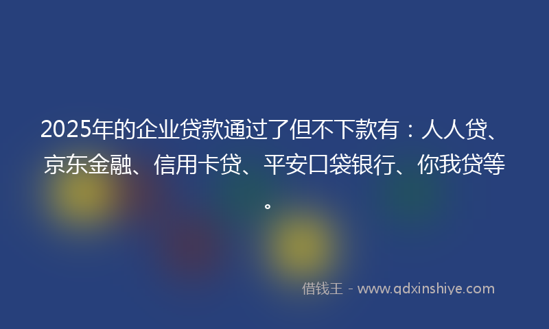 2025年的企业贷款通过了但不下款有：人人贷、京东金融、信用卡贷、平安口袋银行、你我贷等。