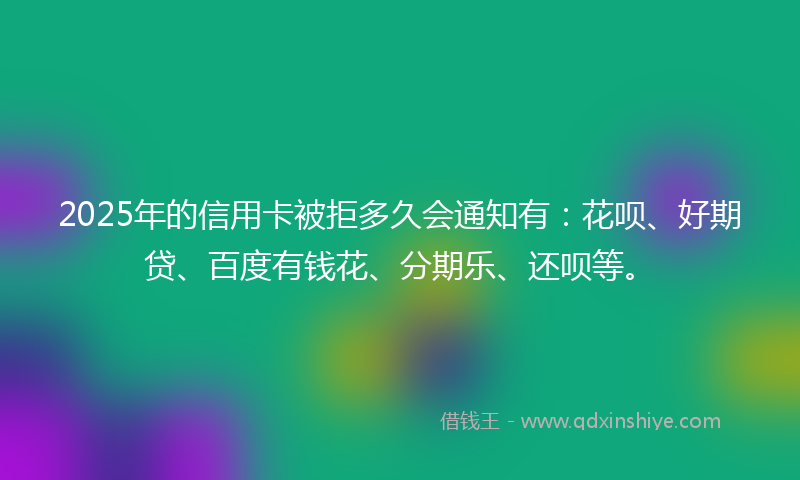 2025年的信用卡被拒多久会通知有：花呗、好期贷、百度有钱花、分期乐、还呗等。