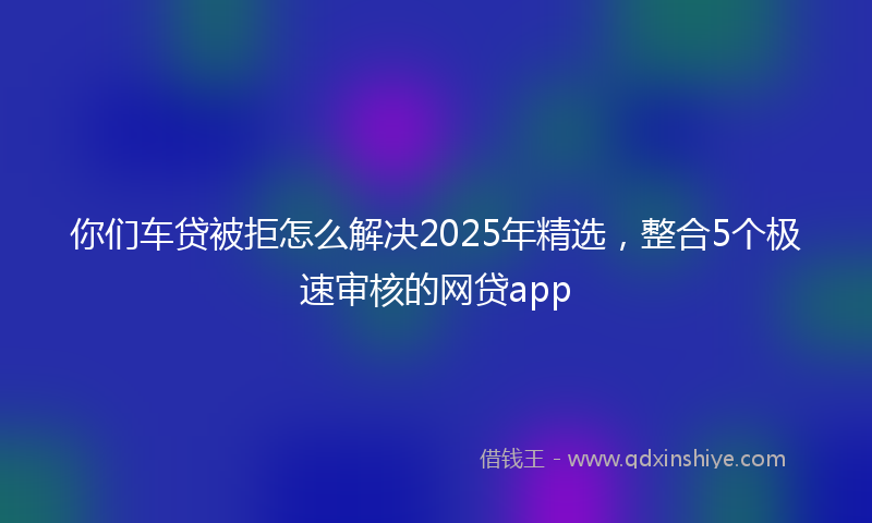 你们车贷被拒怎么解决2025年精选，整合5个极速审核的网贷app
