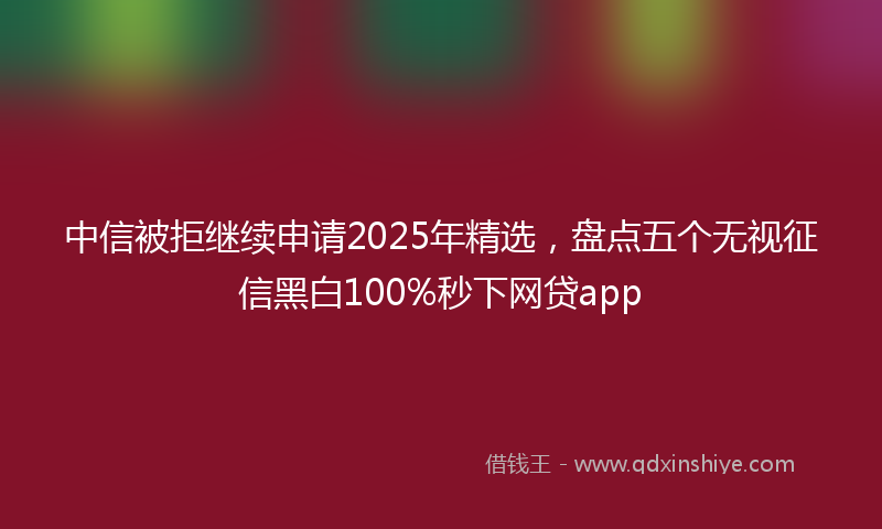 中信被拒继续申请2025年精选,盘点五个无视征信黑白100%秒下网贷app
