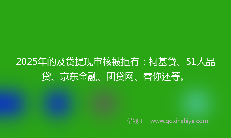 2025年的及贷提现审核被拒有：柯基贷、51人品贷、京东金融、团贷网、替你还等。