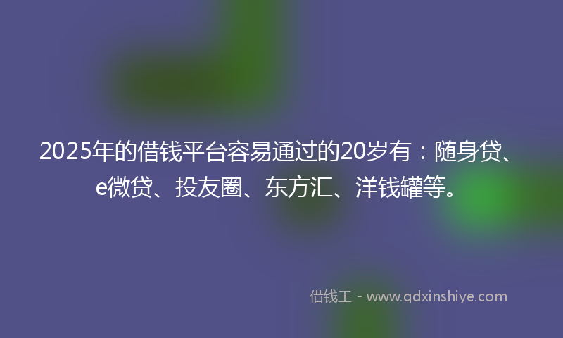 2025年的借钱平台容易通过的20岁有：随身贷、e微贷、投友圈、东方汇、洋钱罐等。