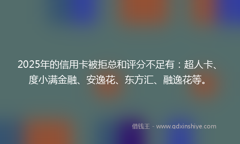 2025年的信用卡被拒总和评分不足有：超人卡、度小满金融、安逸花、东方汇、融逸花等。