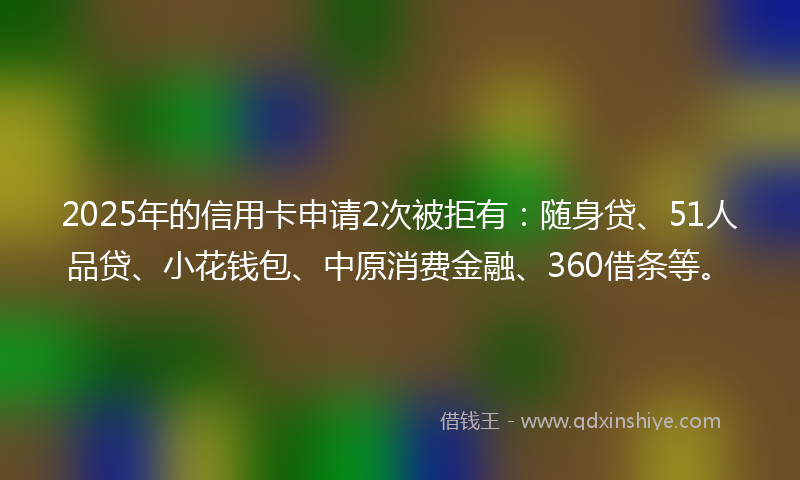 2025年的信用卡申请2次被拒有：随身贷、51人品贷、小花钱包、中原消费金融、360借条等。