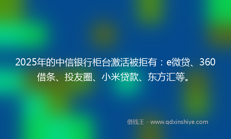 2025年的中信银行柜台激活被拒有：e微贷、360借条、投友圈、小米贷款、东方汇等。