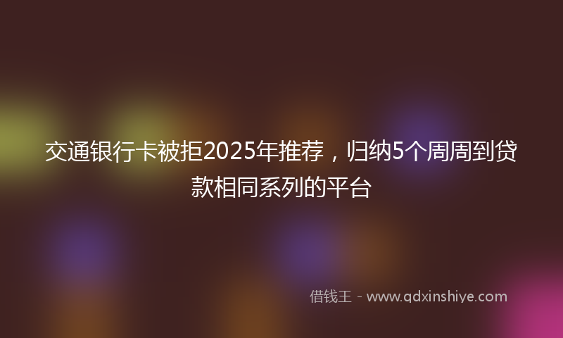 交通银行卡被拒2025年推荐，归纳5个周周到贷款相同系列的平台